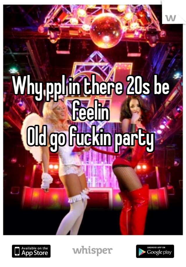 Why ppl in there 20s be feelin
Old go fuckin party