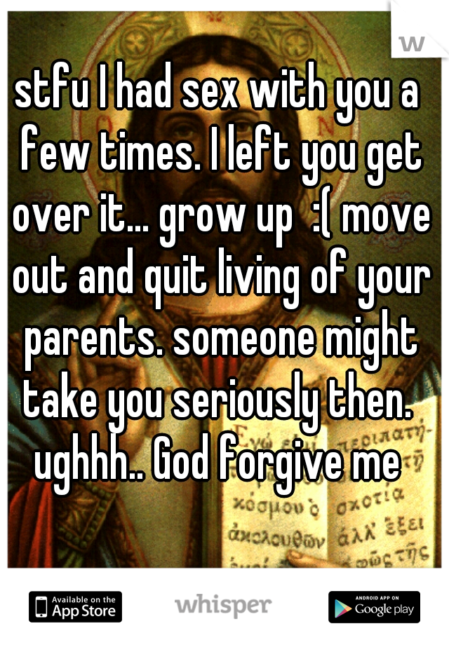 stfu I had sex with you a few times. I left you get over it... grow up  :( move out and quit living of your parents. someone might take you seriously then.  ughhh.. God forgive me 