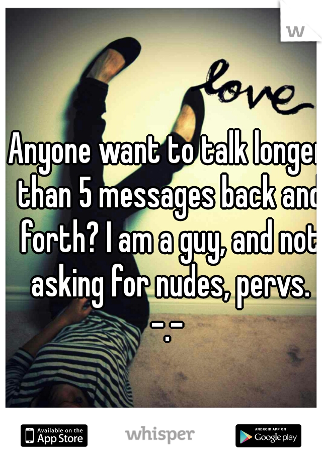 Anyone want to talk longer than 5 messages back and forth? I am a guy, and not asking for nudes, pervs. -.- 