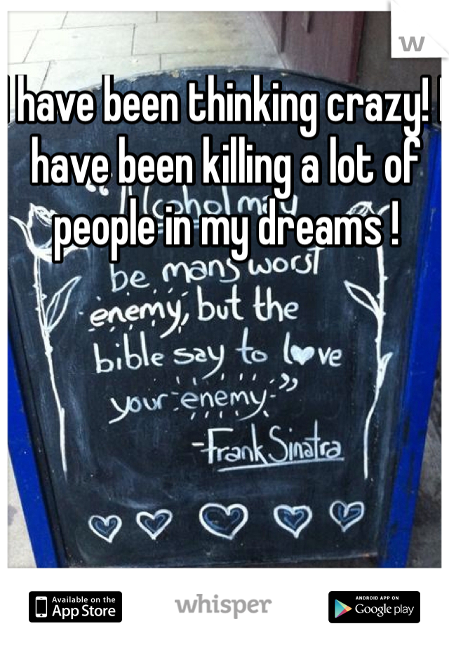 I have been thinking crazy! I have been killing a lot of people in my dreams ! 