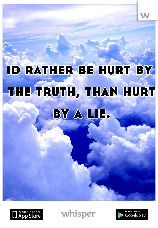 id rather be hurt by the truth, than hurt by a lie.