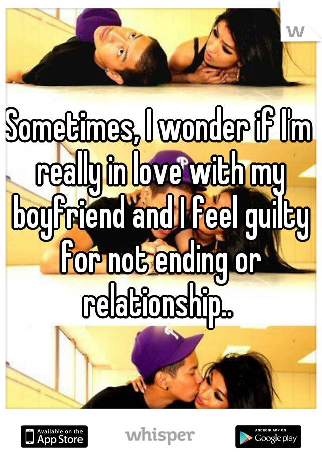 Sometimes, I wonder if I'm really in love with my boyfriend and I feel guilty for not ending or relationship.. 