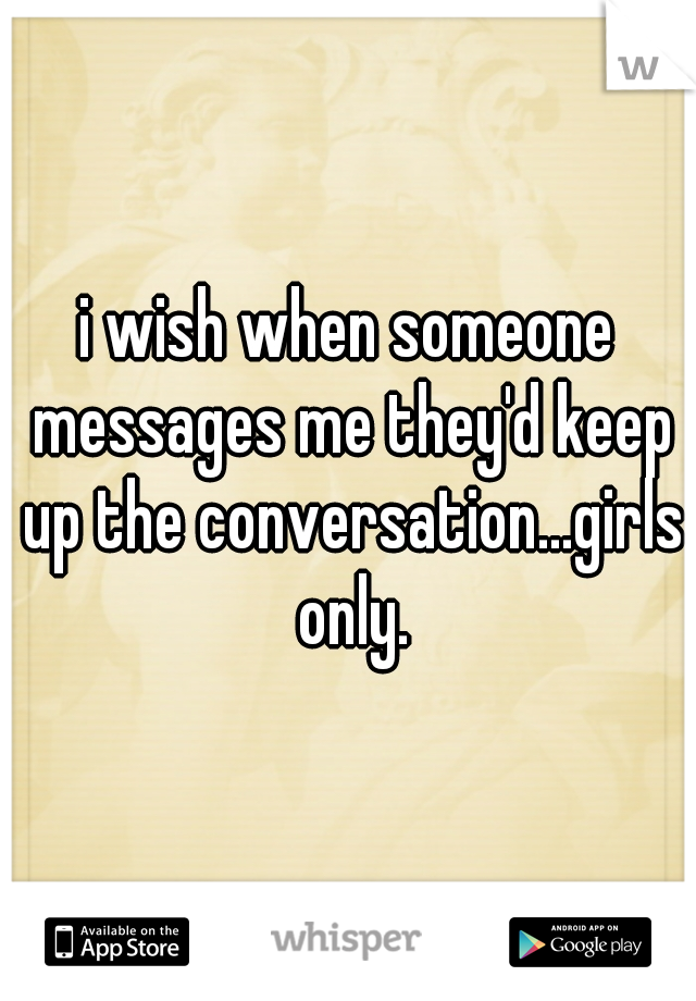 i wish when someone messages me they'd keep up the conversation...girls only.