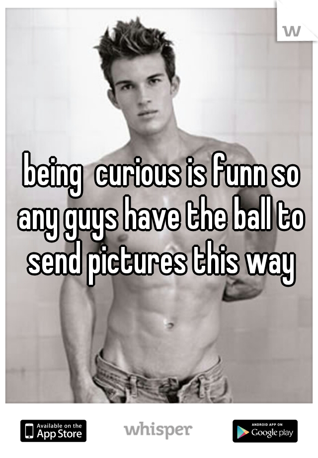  being  curious is funn so any guys have the ball to send pictures this way