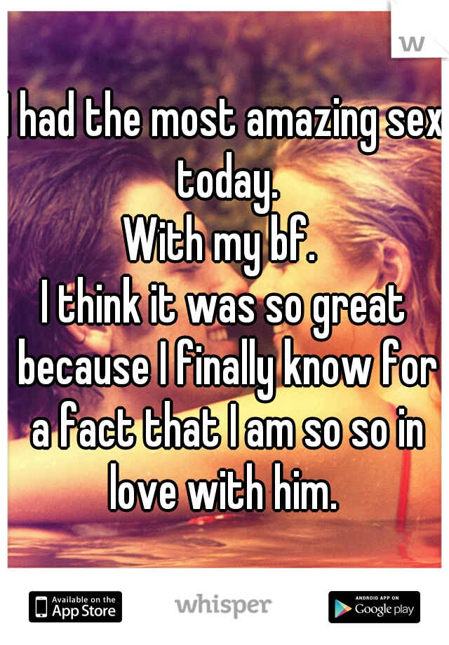 I had the most amazing sex today.

With my bf. 

I think it was so great because I finally know for a fact that I am so so in love with him. 