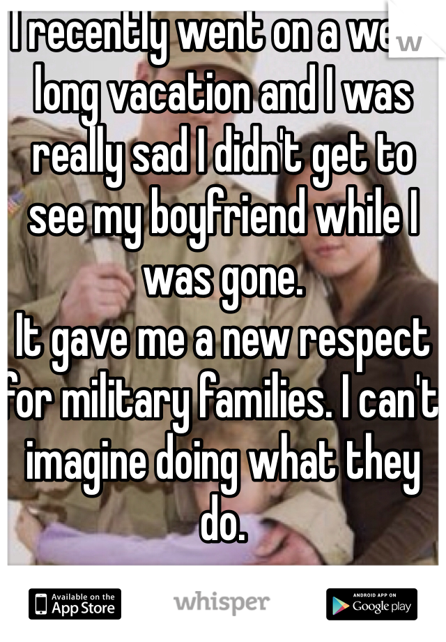 I recently went on a week long vacation and I was really sad I didn't get to see my boyfriend while I was gone.
It gave me a new respect for military families. I can't imagine doing what they do.