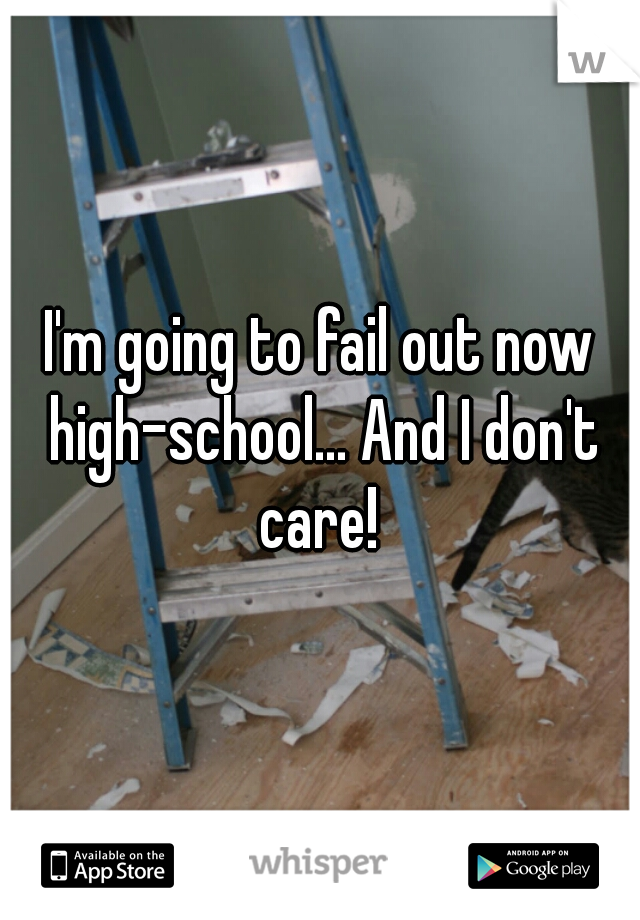 I'm going to fail out now high-school... And I don't care! 