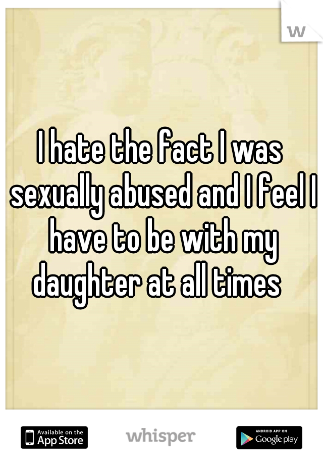 I hate the fact I was sexually abused and I feel I have to be with my daughter at all times  