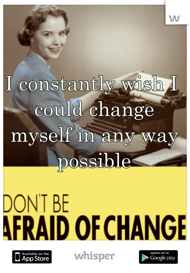 I constantly wish I could change myself in any way possible