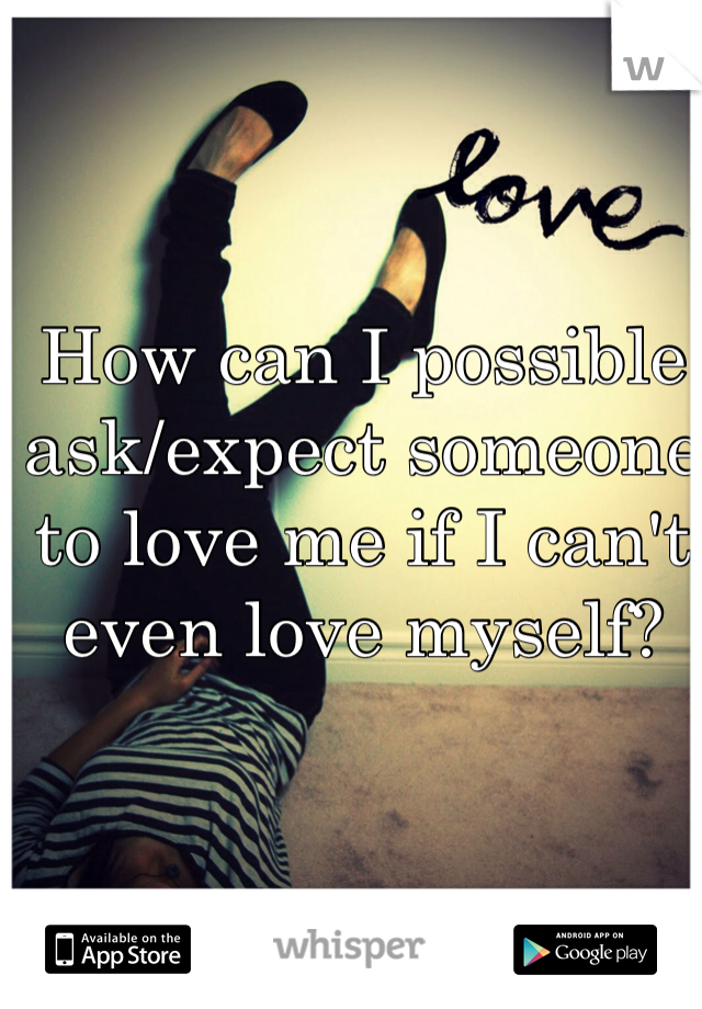 How can I possible ask/expect someone to love me if I can't even love myself?