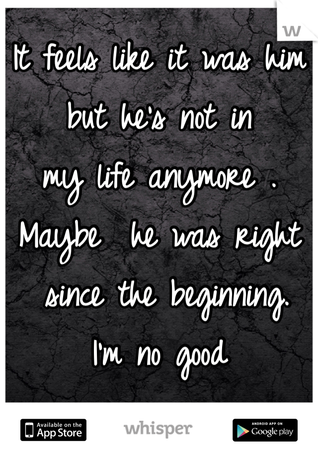 It feels like it was him 
but he's not in 
my life anymore . 
Maybe  he was right
 since the beginning. 
I'm no good