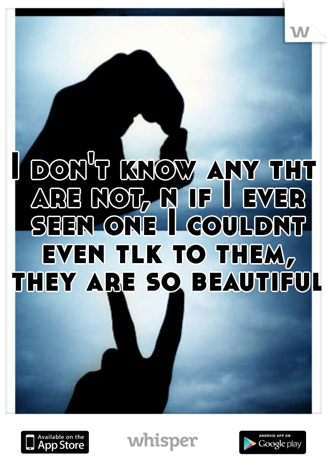 I don't know any tht are not, n if I ever seen one I couldnt even tlk to them, they are so beautiful