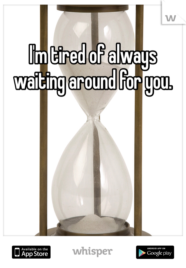 I'm tired of always waiting around for you. 