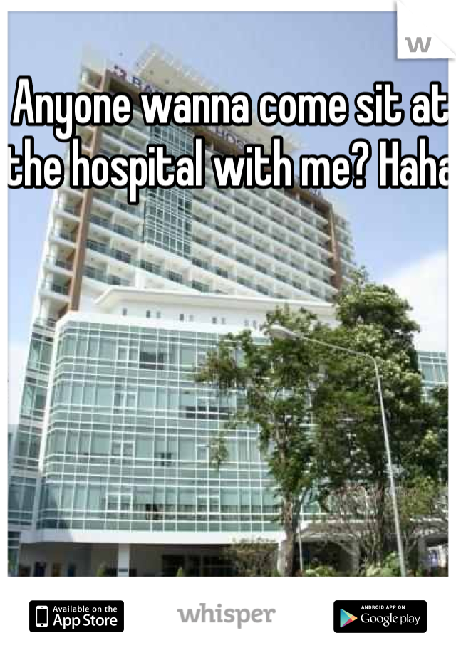 Anyone wanna come sit at the hospital with me? Haha 