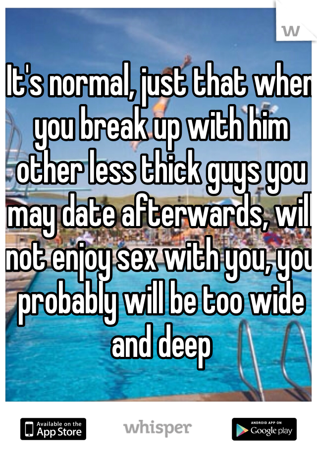 It's normal, just that when you break up with him other less thick guys you may date afterwards, will not enjoy sex with you, you probably will be too wide and deep