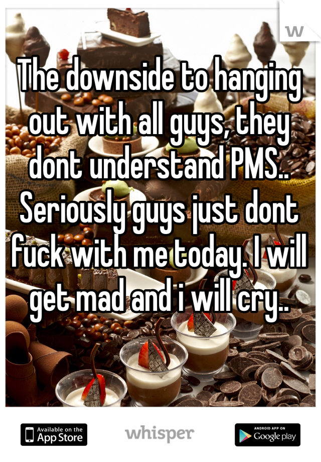 The downside to hanging out with all guys, they dont understand PMS.. Seriously guys just dont fuck with me today. I will get mad and i will cry..