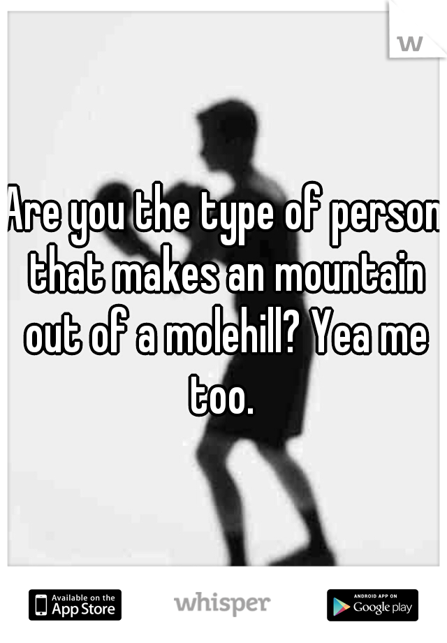 Are you the type of person that makes an mountain out of a molehill? Yea me too. 