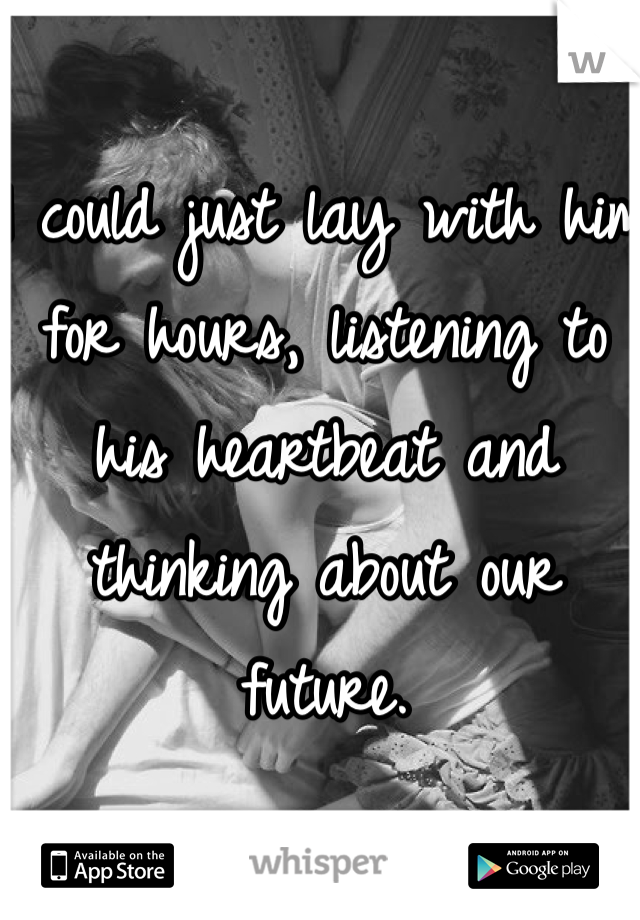 I could just lay with him for hours, listening to his heartbeat and thinking about our future. 