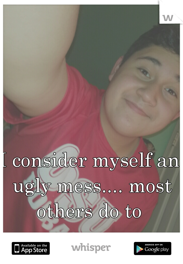 I consider myself an ugly mess.... most others do to 