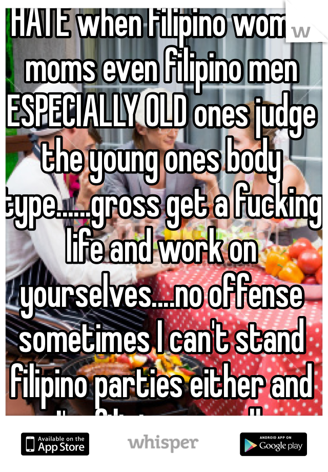 I HATE when filipino women, moms even filipino men ESPECIALLY OLD ones judge the young ones body type......gross get a fucking life and work on yourselves....no offense sometimes I can't stand filipino parties either and I'm filipino as well. 