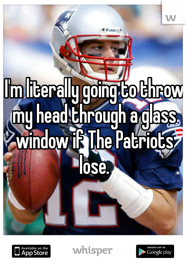 I'm literally going to throw my head through a glass window if The Patriots lose. 