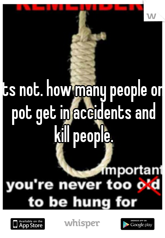 its not. how many people on pot get in accidents and kill people.