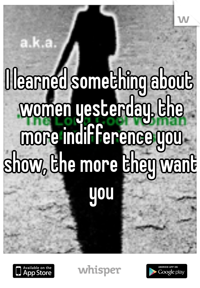 I learned something about women yesterday. the more indifference you show, the more they want you