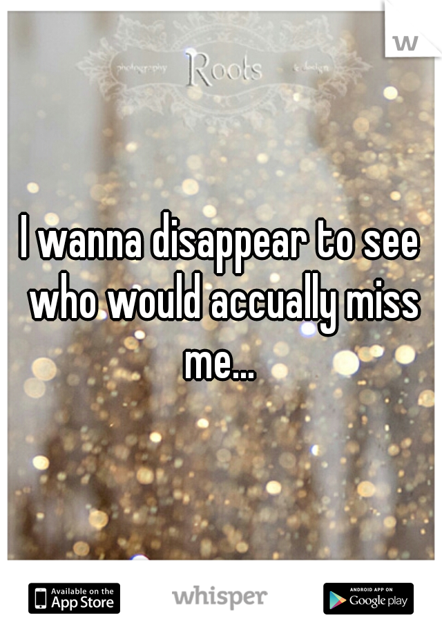 I wanna disappear to see who would accually miss me... 