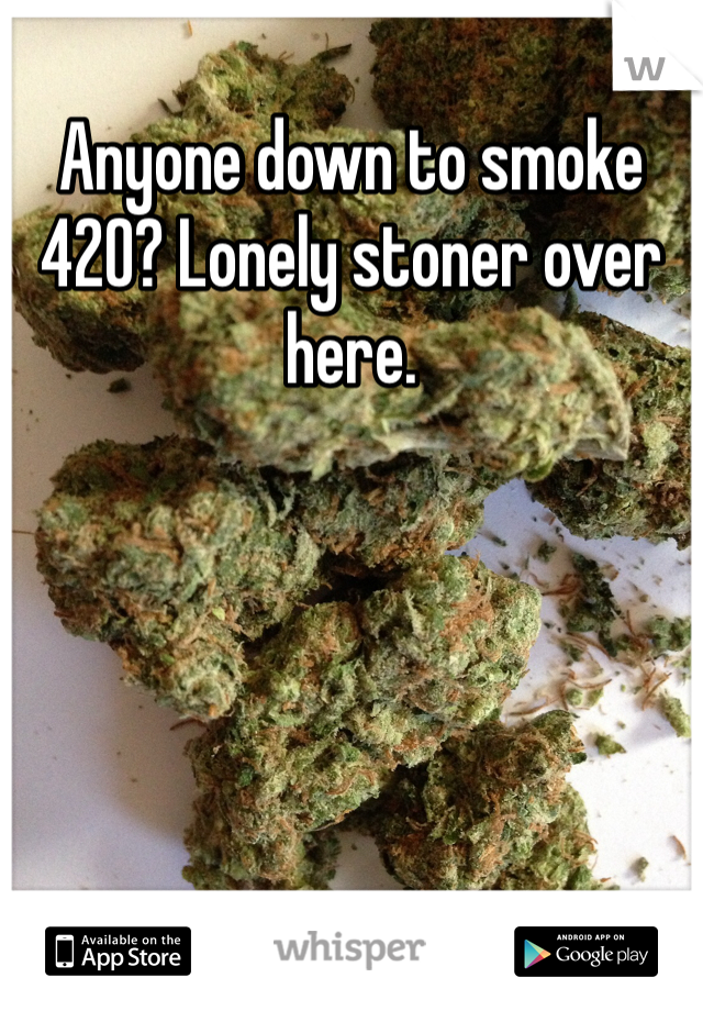 Anyone down to smoke 420? Lonely stoner over here.