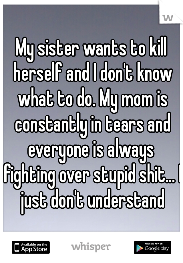 My sister wants to kill herself and I don't know what to do. My mom is constantly in tears and everyone is always  fighting over stupid shit... I just don't understand