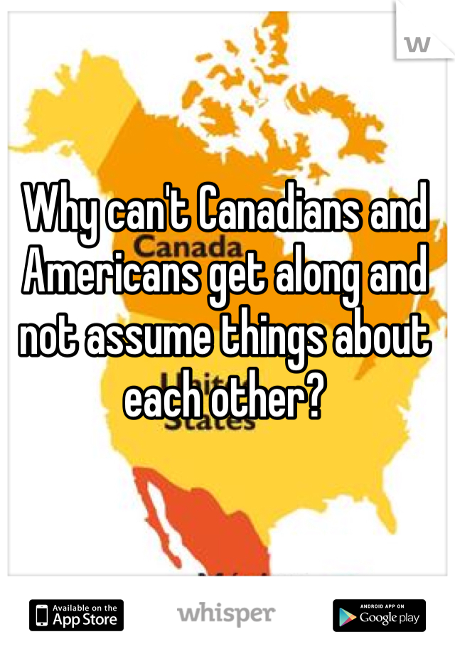 Why can't Canadians and Americans get along and not assume things about each other? 