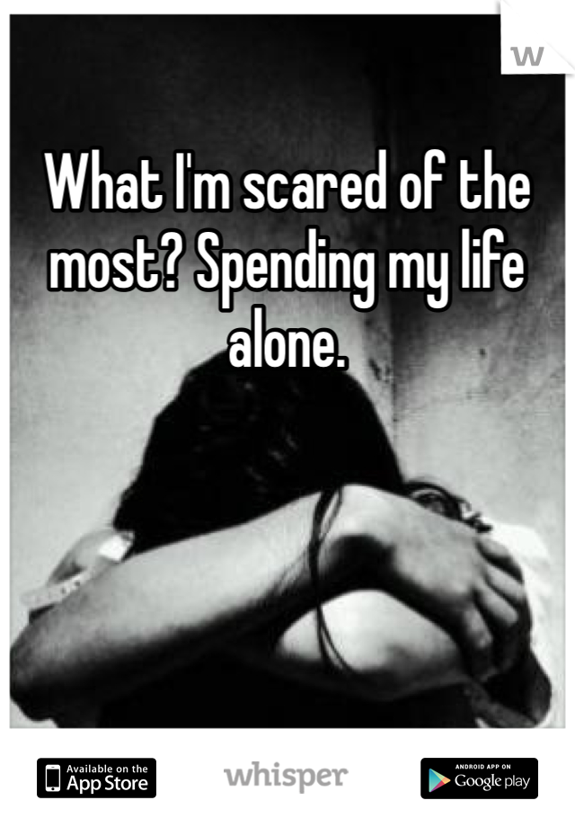 What I'm scared of the most? Spending my life alone.