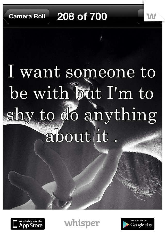 I want someone to be with but I'm to shy to do anything about it .