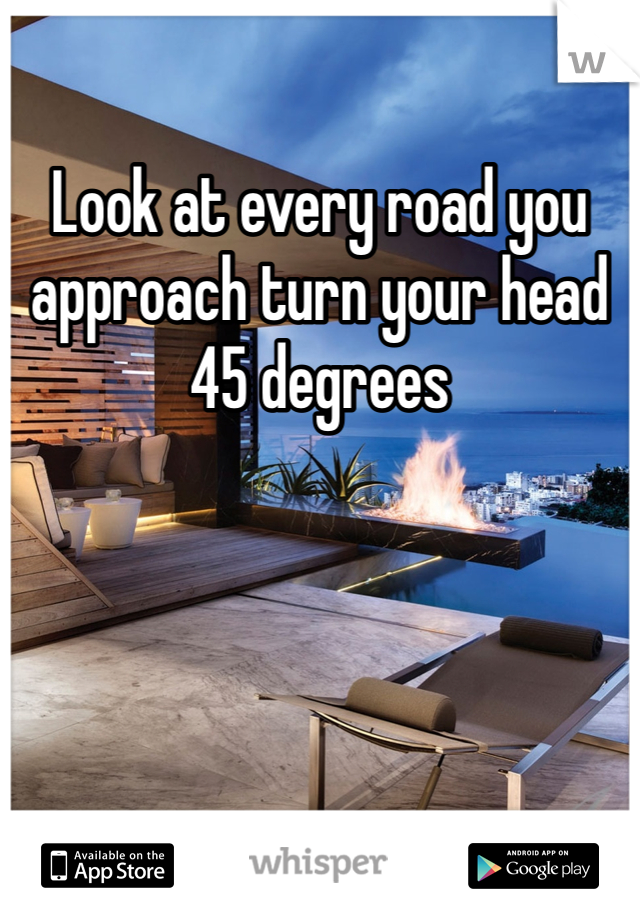 Look at every road you approach turn your head 45 degrees 