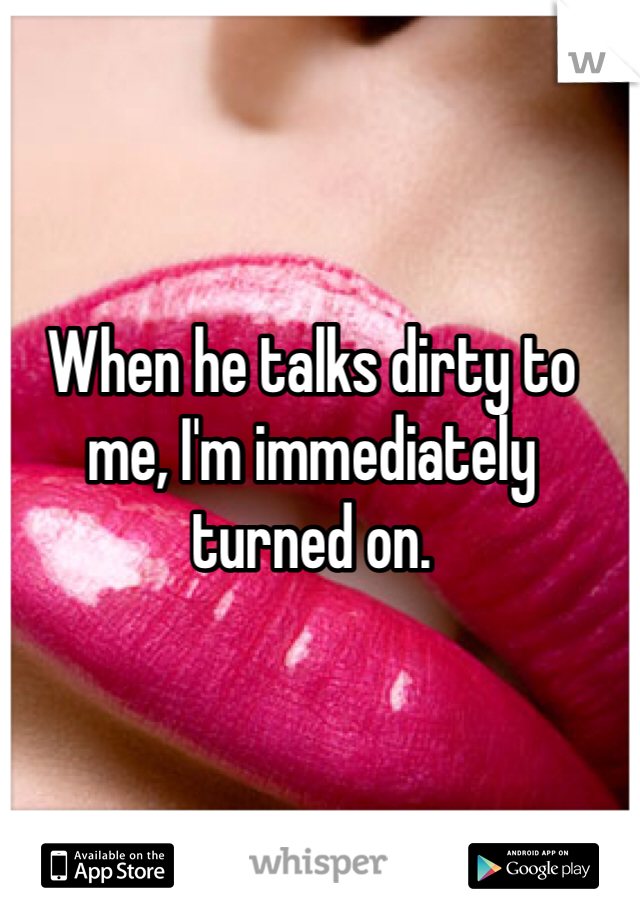 When he talks dirty to me, I'm immediately turned on.