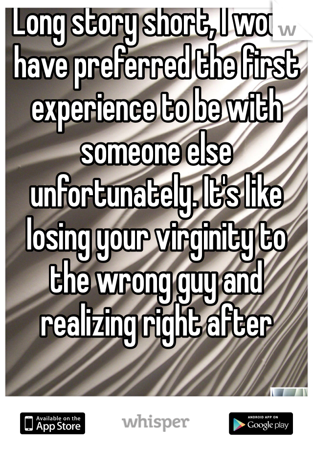 Long story short, I would have preferred the first experience to be with someone else unfortunately. It's like losing your virginity to the wrong guy and realizing right after 