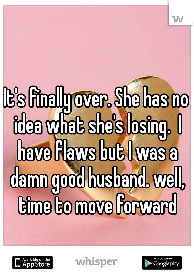 It's finally over. She has no idea what she's losing.  I have flaws but I was a damn good husband. well, time to move forward