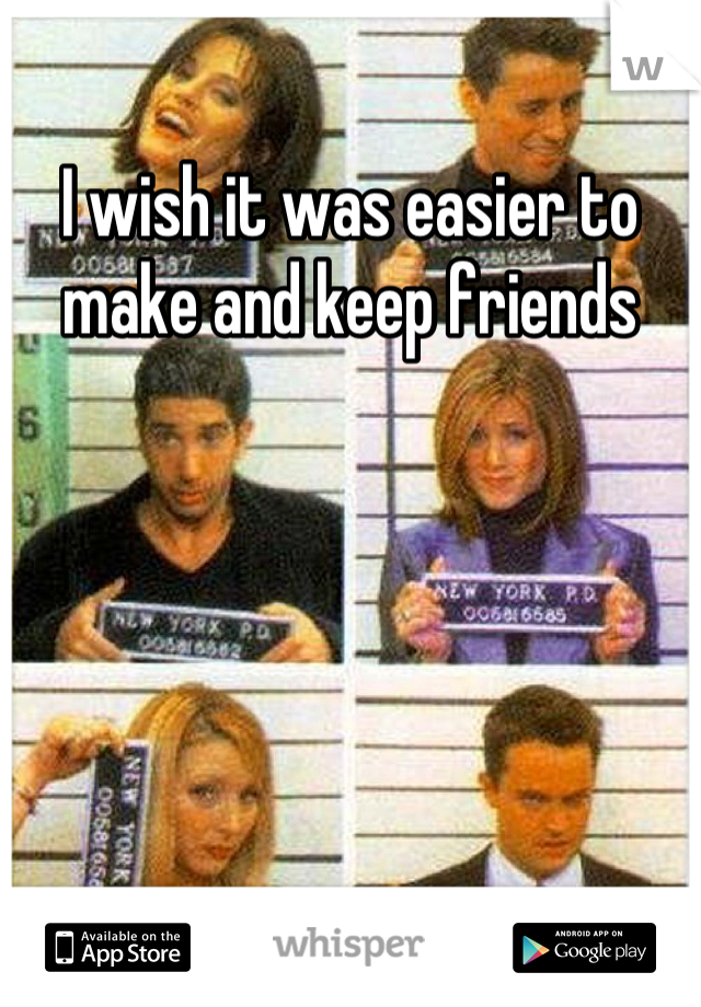 I wish it was easier to make and keep friends