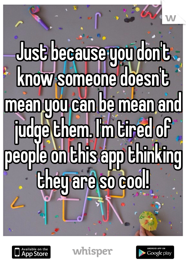 Just because you don't know someone doesn't mean you can be mean and judge them. I'm tired of people on this app thinking they are so cool!