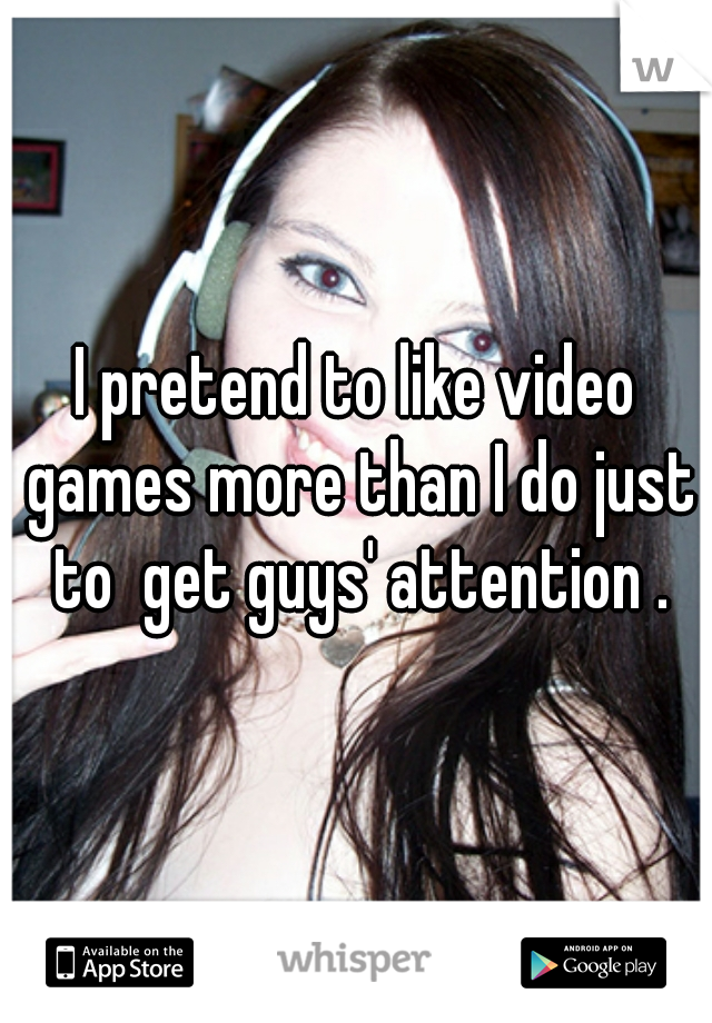 I pretend to like video games more than I do just to  get guys' attention .