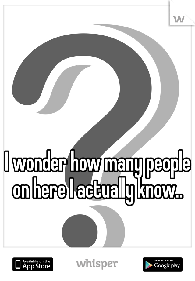 I wonder how many people on here I actually know..