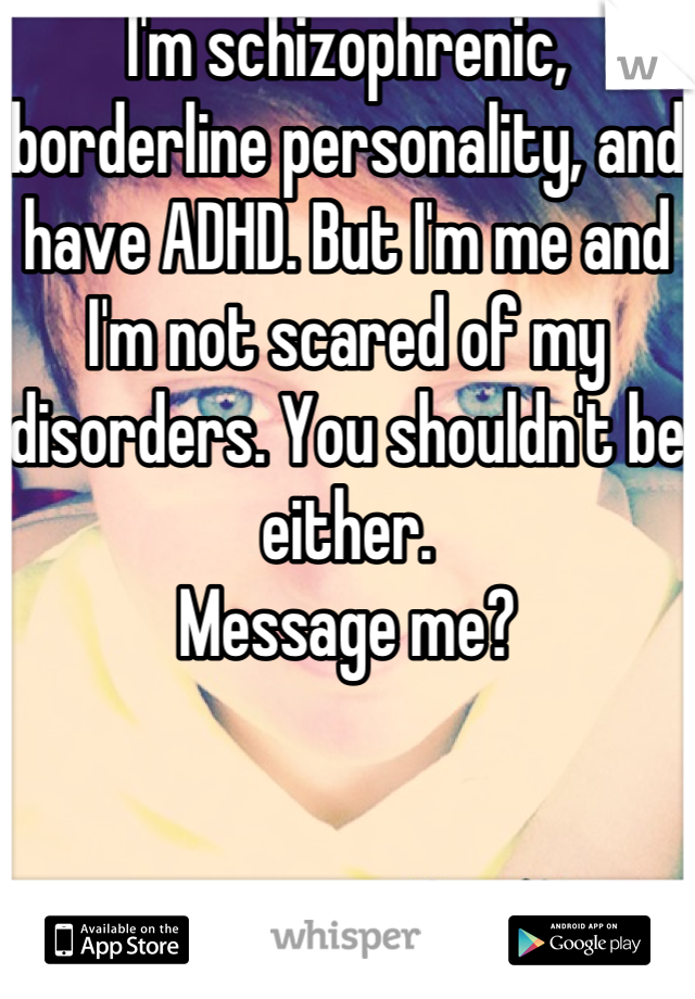 I'm schizophrenic, borderline personality, and have ADHD. But I'm me and I'm not scared of my disorders. You shouldn't be either.
Message me?