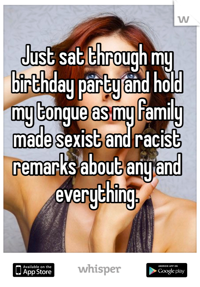 Just sat through my birthday party and hold my tongue as my family made sexist and racist remarks about any and everything. 
