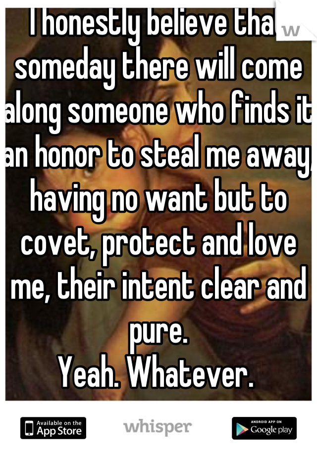 I honestly believe that someday there will come along someone who finds it an honor to steal me away, having no want but to covet, protect and love me, their intent clear and pure. 
Yeah. Whatever. 