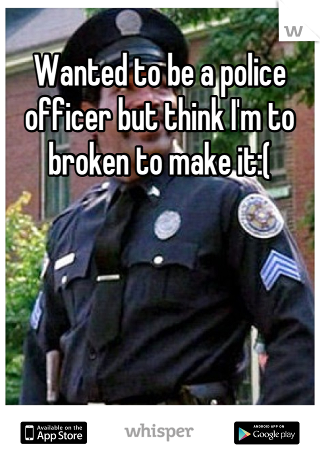 Wanted to be a police officer but think I'm to broken to make it:(