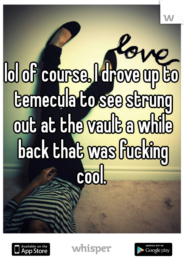 lol of course. I drove up to temecula to see strung out at the vault a while back that was fucking cool. 