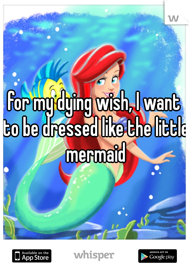 for my dying wish, I want to be dressed like the little mermaid