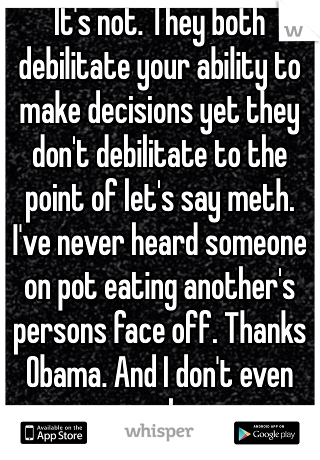 It's not. They both debilitate your ability to make decisions yet they don't debilitate to the point of let's say meth. I've never heard someone on pot eating another's persons face off. Thanks Obama. And I don't even smoke. 