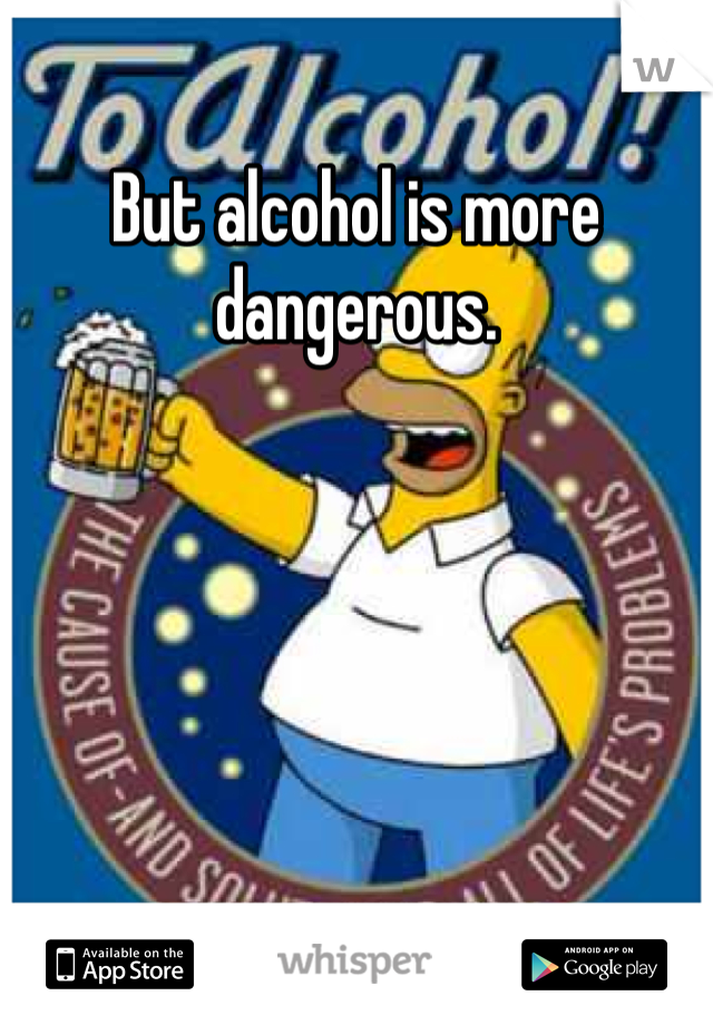 But alcohol is more dangerous.