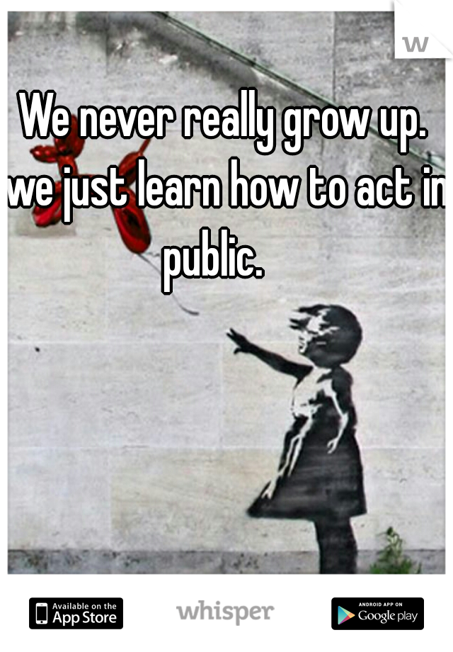 We never really grow up. we just learn how to act in public.   